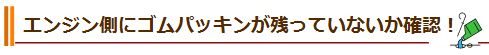 エンジン側にゴムパッキンが残っていないか確認！